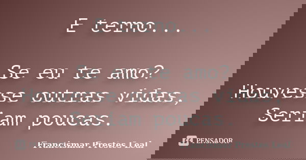 E terno... Se eu te amo? Houvesse outras vidas, Seriam poucas.... Frase de Francismar Prestes Leal.