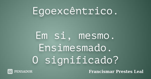 Egoexcêntrico. Em si, mesmo. Ensimesmado. O significado?... Frase de Francismar Prestes Leal.