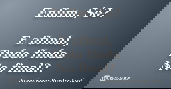 Enfim, Só? E afinal, Tudo finda No final?... Frase de Francismar Prestes Leal.