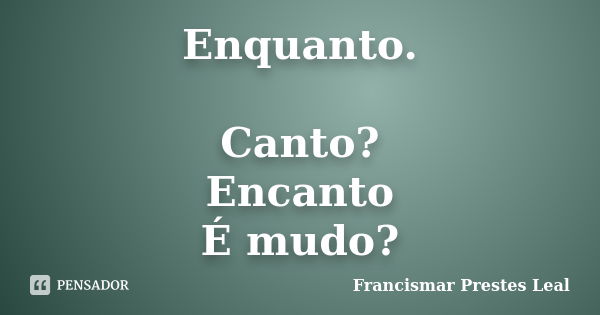 Enquanto. Canto? Encanto É mudo?... Frase de Francismar Prestes Leal.