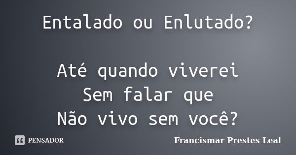 Entalado ou Enlutado? Até quando viverei Sem falar que Não vivo sem você?... Frase de Francismar Prestes Leal.