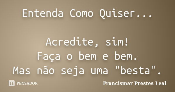 Entenda Como Quiser... Acredite, sim! Faça o bem e bem. Mas não seja uma "besta".... Frase de Francismar Prestes Leal.