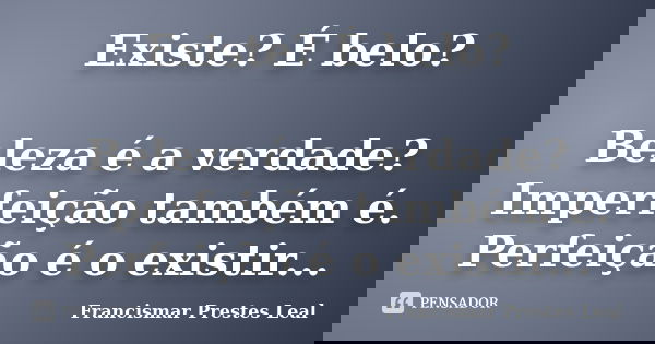 Existe? É belo? Beleza é a verdade? Imperfeição também é. Perfeição é o existir...... Frase de Francismar Prestes Leal.