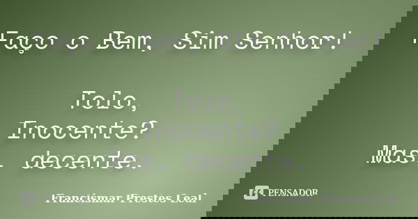 Faço o Bem, Sim Senhor! Tolo, Inocente? Mas, decente.... Frase de Francismar Prestes Leal.