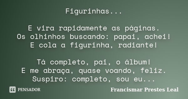 Figurinhas... E vira rapidamente as páginas. Os olhinhos buscando: papai, achei! E cola a figurinha, radiante! Tá completo, pai, o álbum! E me abraça, quase voa... Frase de Francismar Prestes Leal.