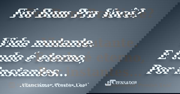 Foi Bom Pra Você? Vida mutante. E tudo é eterno, Por instantes...... Frase de Francismar Prestes Leal.