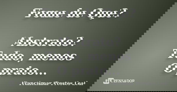 Fome de Que? Abstrato? Tudo, menos O prato...... Frase de Francismar Prestes Leal.