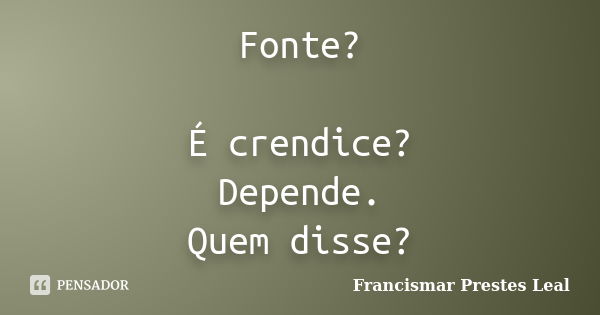 Fonte? É crendice? Depende. Quem disse?... Frase de Francismar Prestes Leal.