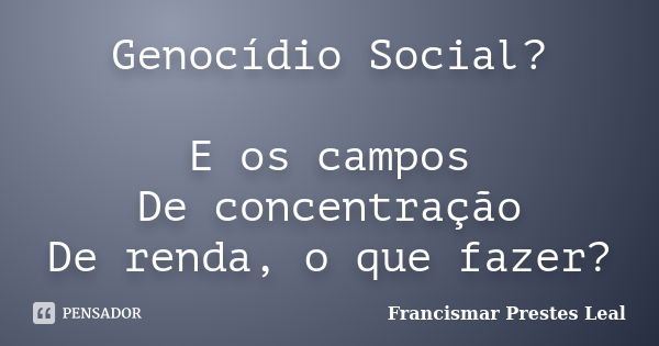 Genocídio Social? E os campos De concentração De renda, o que fazer?... Frase de Francismar Prestes Leal.