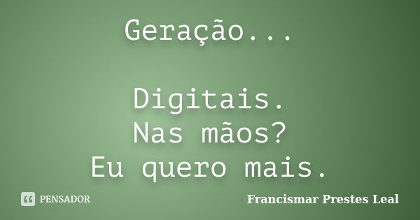 Geração... Digitais. Nas mãos? Eu quero mais.... Frase de Francismar Prestes Leal.