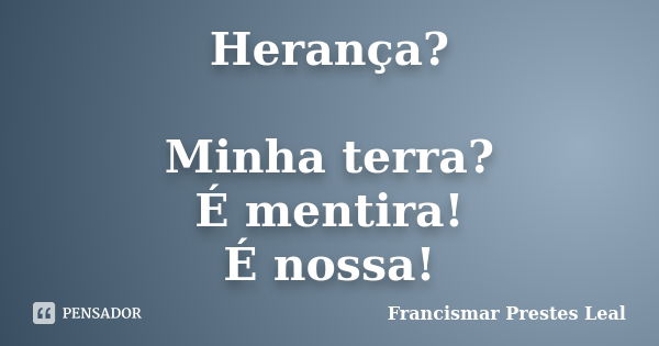 Herança? Minha terra? É mentira! É nossa!... Frase de Francismar Prestes Leal.