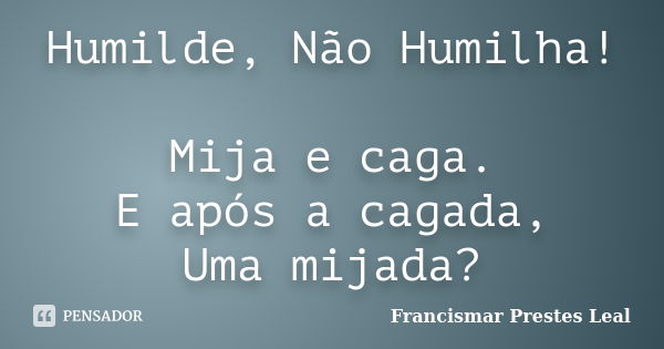 Humilde, Não Humilha! Mija e caga. E após a cagada, Uma mijada?... Frase de Francismar Prestes Leal.