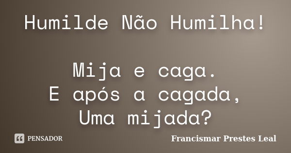 Humilde Não Humilha! Mija e caga. E após a cagada, Uma mijada?... Frase de Francismar Prestes Leal.