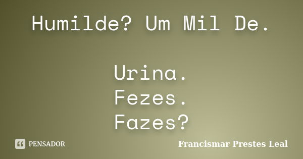 Humilde? Um Mil De. Urina. Fezes. Fazes?... Frase de Francismar Prestes Leal.