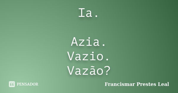 Ia. Azia. Vazio. Vazão?... Frase de Francismar Prestes Leal.