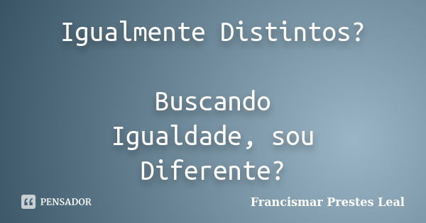 Igualmente Distintos? Buscando Igualdade, sou Diferente?... Frase de Francismar Prestes Leal.