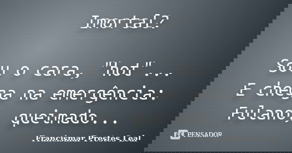 Imortal? Sou o cara, "hot"... E chega na emergência: Fulano, queimado...... Frase de Francismar Prestes Leal.