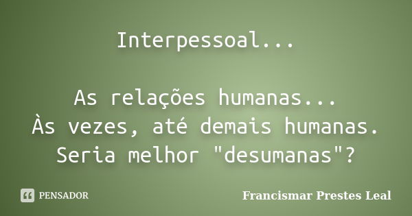 Interpessoal... As relações humanas... Às vezes, até demais humanas. Seria melhor "desumanas"?... Frase de Francismar Prestes Leal.