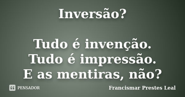 Inversão? Tudo é invenção. Tudo é impressão. E as mentiras, não?... Frase de Francismar Prestes Leal.