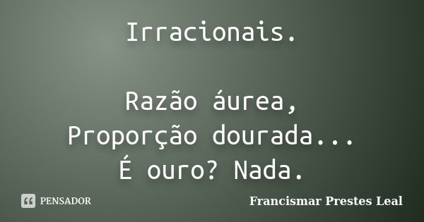 Irracionais. Razão áurea, Proporção dourada... É ouro? Nada.... Frase de Francismar Prestes Leal.