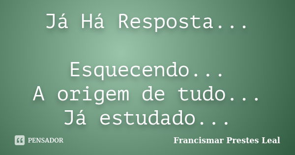 Já Há Resposta... Esquecendo... A origem de tudo... Já estudado...... Frase de Francismar Prestes Leal.