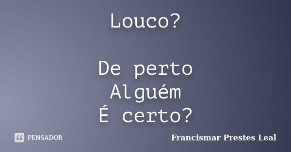 Louco? De perto Alguém É certo?... Frase de Francismar Prestes Leal.