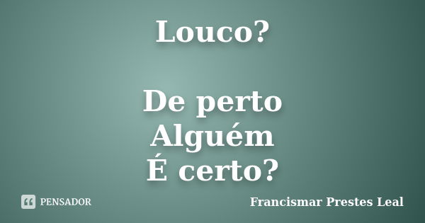 Louco? De perto Alguém É certo?... Frase de Francismar Prestes Leal.