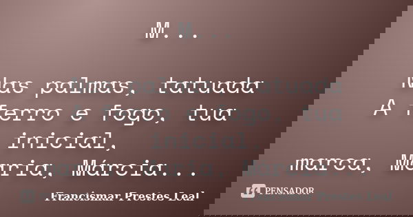 M... Nas palmas, tatuada A ferro e fogo, tua inicial, marca, Maria, Márcia...... Frase de Francismar Prestes Leal.