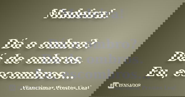 Madeira! Dá o ombro? Dá de ombros. Eu, escombros...... Frase de Francismar Prestes Leal.