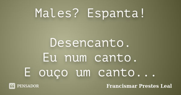 Males? Espanta! Desencanto. Eu num canto. E ouço um canto...... Frase de Francismar Prestes Leal.