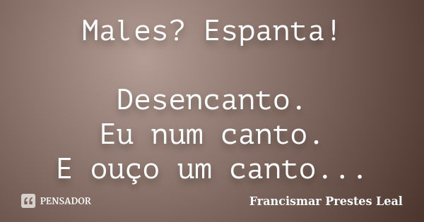 Males? Espanta! Desencanto. Eu num canto. E ouço um canto...... Frase de Francismar Prestes Leal.