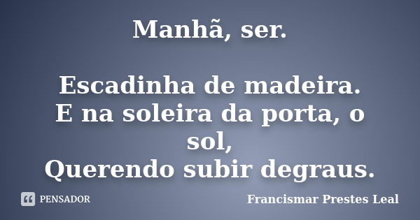 Manhã, ser. Escadinha de madeira. E na soleira da porta, o sol, Querendo subir degraus.... Frase de Francismar Prestes Leal.