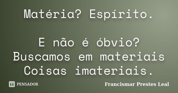 Matéria? Espírito. E não é óbvio? Buscamos em materiais Coisas imateriais.... Frase de Francismar Prestes Leal.