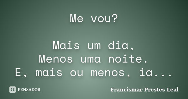 Me vou? Mais um dia, Menos uma noite. E, mais ou menos, ia...... Frase de Francismar Prestes Leal.