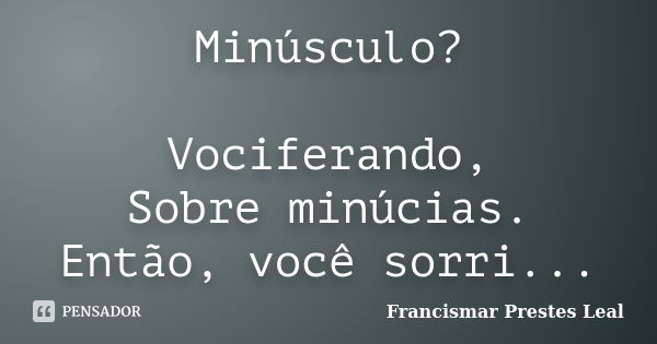 Minúsculo? Vociferando, Sobre minúcias. Então, você sorri...... Frase de Francismar Prestes Leal.