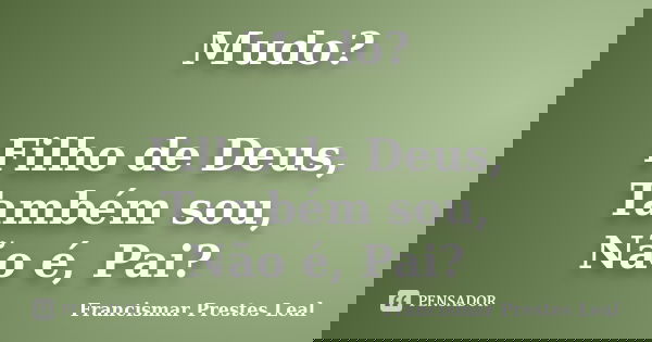 Mudo? Filho de Deus, Também sou, Não é, Pai?... Frase de Francismar Prestes Leal.