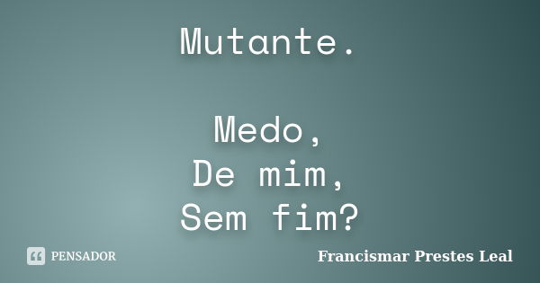 Mutante. Medo, De mim, Sem fim?... Frase de Francismar Prestes Leal.