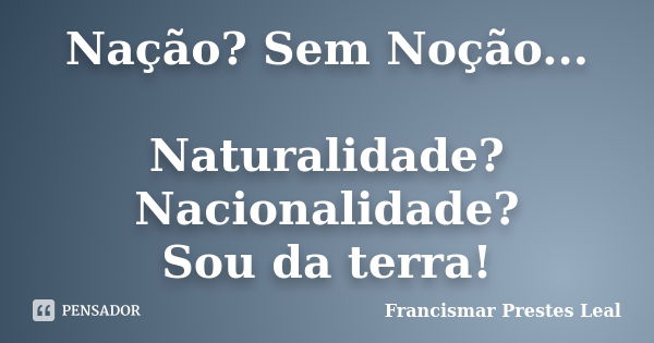 Nação? Sem Noção... Naturalidade? Nacionalidade? Sou da terra!... Frase de Francismar Prestes Leal.