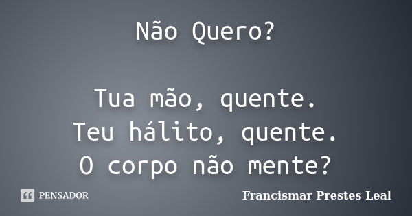 Não Quero? Tua mão, quente. Teu hálito, quente. O corpo não mente?... Frase de Francismar Prestes Leal.