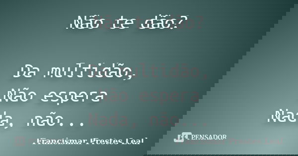 Não te dão? Da multidão, Não espera Nada, não...... Frase de Francismar Prestes Leal.