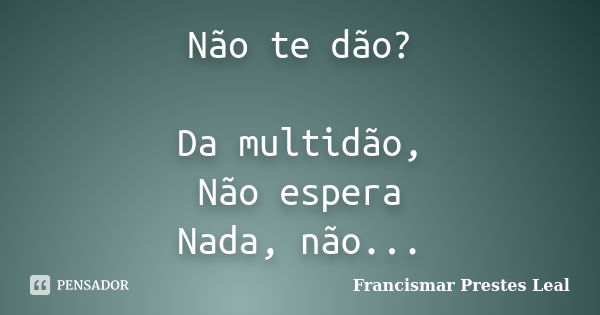 Não te dão? Da multidão, Não espera Nada, não...... Frase de Francismar Prestes Leal.