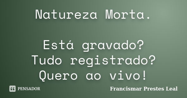 Natureza Morta. Está gravado? Tudo registrado? Quero ao vivo!... Frase de Francismar Prestes Leal.