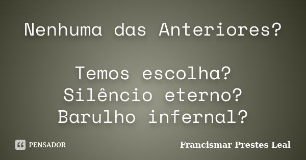 Nenhuma das Anteriores? Temos escolha? Silêncio eterno? Barulho infernal?... Frase de Francismar Prestes Leal.