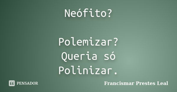 Neófito? Polemizar? Queria só Polinizar.... Frase de Francismar Prestes Leal.