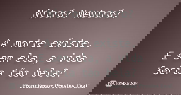Nitro? Neutro? A morte existe. E sem ela, a vida Seria tão bela?... Frase de Francismar Prestes Leal.