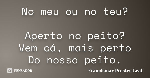 No meu ou no teu? Aperto no peito? Vem cá, mais perto Do nosso peito.... Frase de Francismar Prestes Leal.