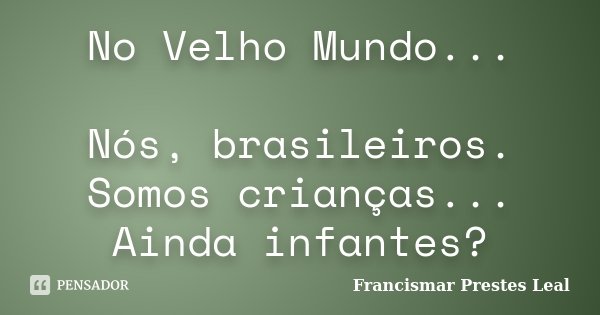No Velho Mundo... Nós, brasileiros. Somos crianças... Ainda infantes?... Frase de Francismar Prestes Leal.