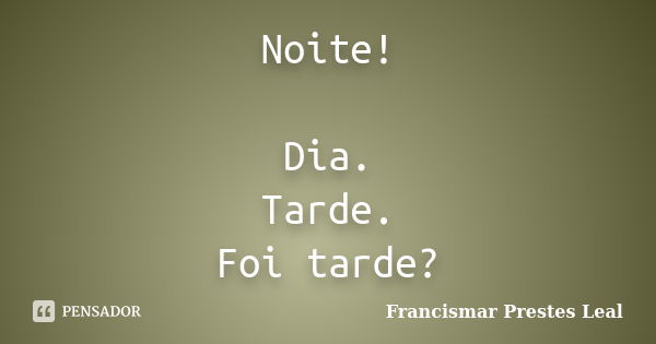 Noite! Dia. Tarde. Foi tarde?... Frase de Francismar Prestes Leal.