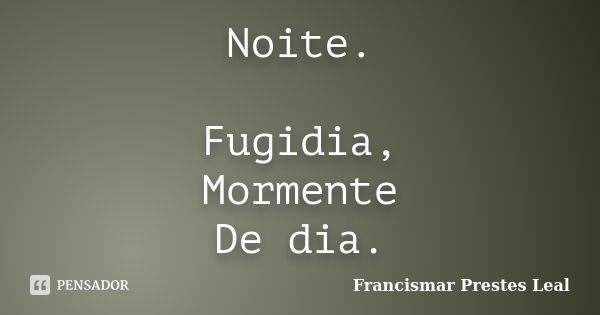 Noite. Fugidia, Mormente De dia.... Frase de Francismar Prestes Leal.