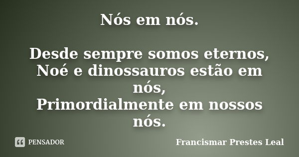 Nós em nós. Desde sempre somos eternos, Noé e dinossauros estão em nós, Primordialmente em nossos nós.... Frase de Francismar Prestes Leal.